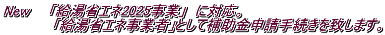 New　　「給湯省エネ2025事業」　に対応。 　　　　　「給湯省エネ事業者」として補助金申請手続きを致します。